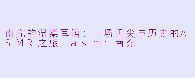 南充的温柔耳语：一场舌尖与历史的ASMR之旅-asmr南充