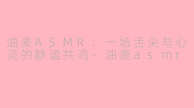 油麦ASMR：一场舌尖与心灵的静谧共鸣-油麦asmr