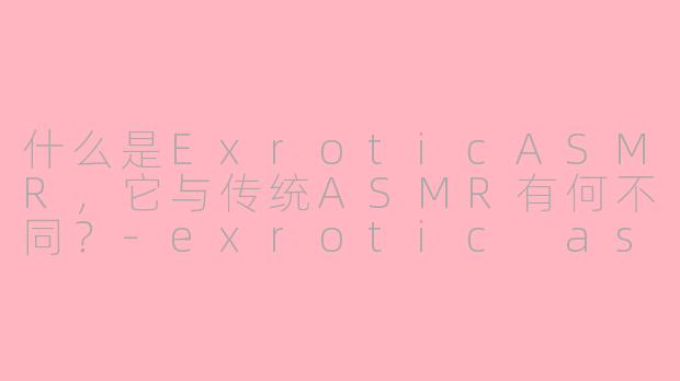 什么是ExroticASMR,它与传统ASMR有何不同?-exrotic asmr