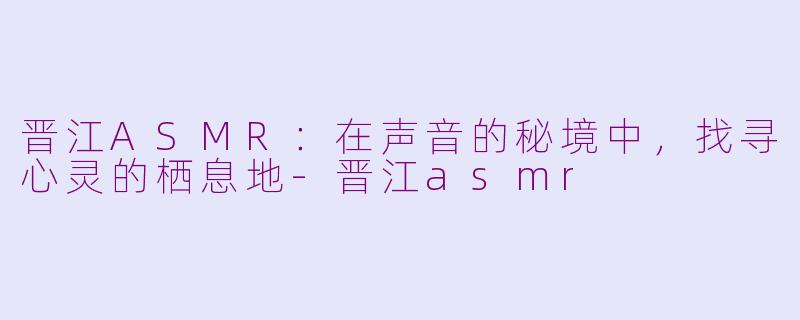 晋江ASMR：在声音的秘境中，找寻心灵的栖息地-晋江asmr