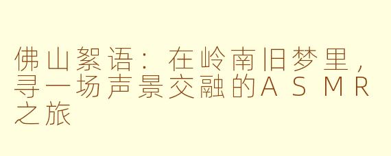 佛山絮语:在岭南旧梦里,寻一场声景交融的ASMR之旅