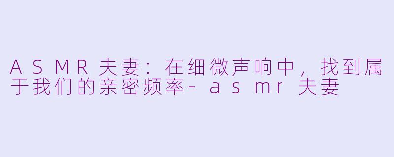 ASMR夫妻：在细微声响中，找到属于我们的亲密频率-asmr夫妻