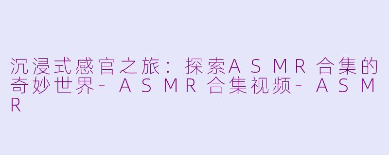 沉浸式感官之旅：探索ASMR合集的奇妙世界-ASMR合集视频-ASMR