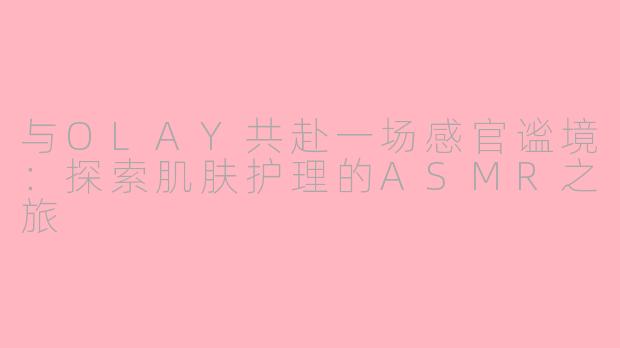 与OLAY共赴一场感官谧境：探索肌肤护理的ASMR之旅