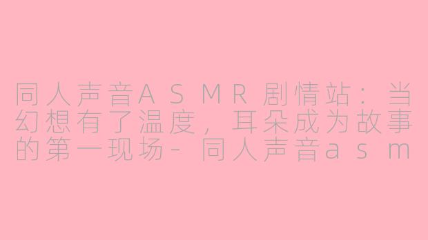 同人声音ASMR剧情站：当幻想有了温度，耳朵成为故事的第一现场-同人声音asmr剧情网站