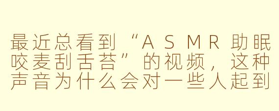 最近总看到“ASMR助眠咬麦刮舌苔”的视频，这种声音为什么会对一些人起到放松助眠的效果呢？