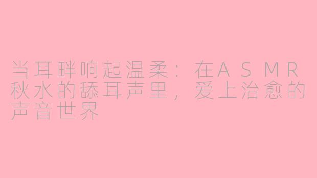 当耳畔响起温柔:在ASMR秋水的舔耳声里,爱上治愈的声音世界