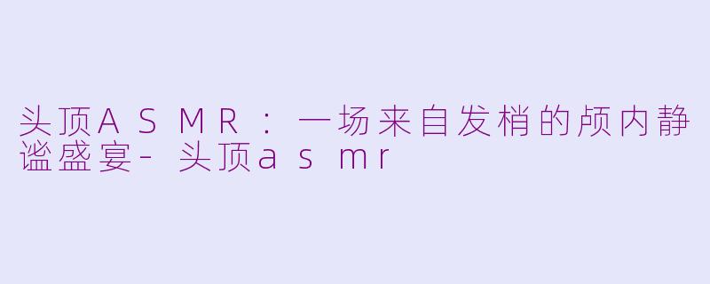 头顶ASMR:一场来自发梢的颅内静谧盛宴-头顶asmr