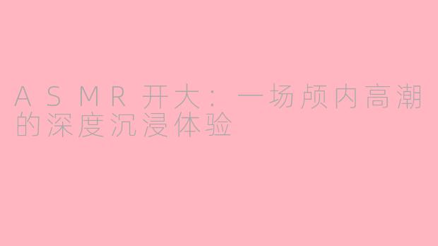 ASMR开大：一场颅内高潮的深度沉浸体验
