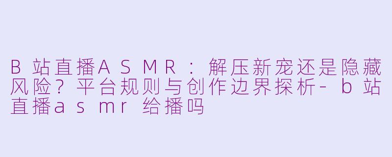 B站直播ASMR:解压新宠还是隐藏风险?平台规则与创作边界探析-b站直播asmr给播吗