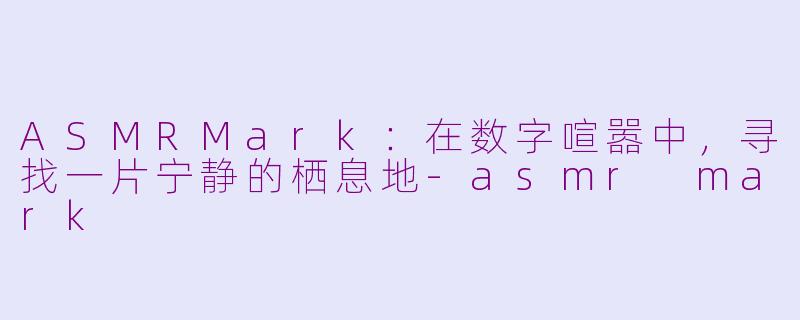 ASMRMark：在数字喧嚣中，寻找一片宁静的栖息地-asmr mark