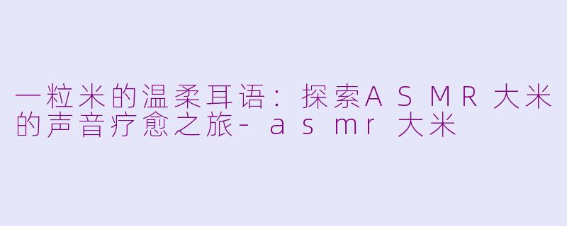 一粒米的温柔耳语:探索ASMR大米的声音疗愈之旅-asmr大米