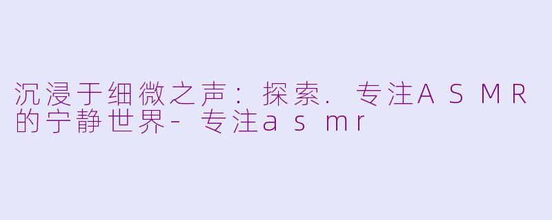 沉浸于细微之声：探索.专注ASMR的宁静世界-专注asmr