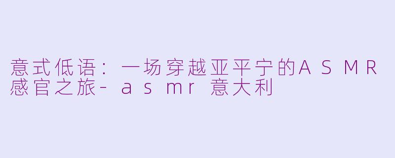 意式低语：一场穿越亚平宁的ASMR感官之旅-asmr意大利