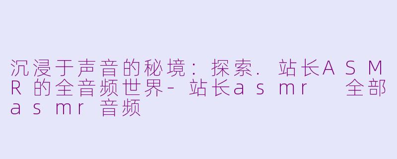 沉浸于声音的秘境：探索.站长ASMR的全音频世界-站长asmr 全部asmr音频