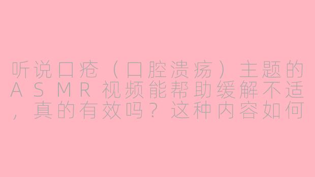 听说口疮（口腔溃疡）主题的ASMR视频能帮助缓解不适，真的有效吗？这种内容如何通过声音起到作用？-口疮asmr