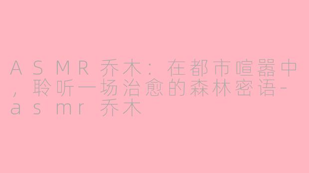 ASMR乔木：在都市喧嚣中，聆听一场治愈的森林密语-asmr乔木