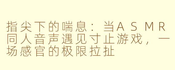 指尖下的喘息：当ASMR同人音声遇见寸止游戏，一场感官的极限拉扯