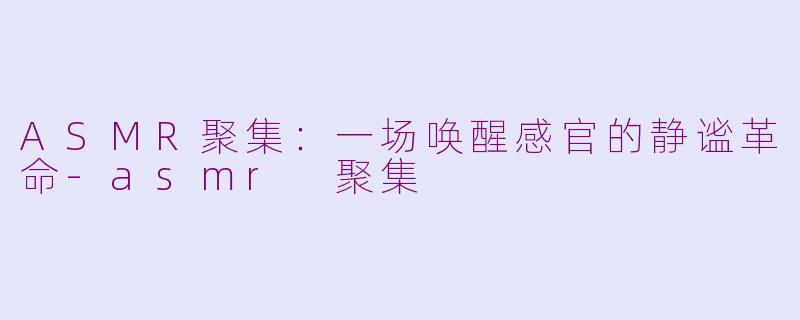 ASMR聚集：一场唤醒感官的静谧革命-asmr 聚集