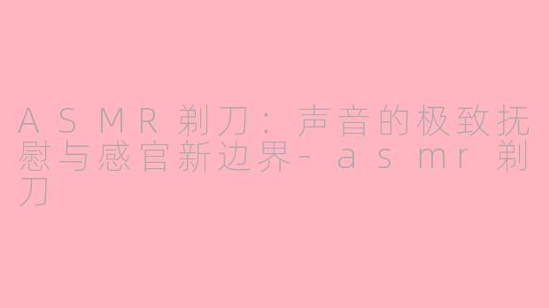 ASMR剃刀：声音的极致抚慰与感官新边界-asmr剃刀