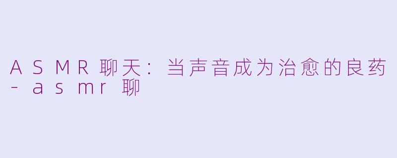 ASMR聊天：当声音成为治愈的良药-asmr聊