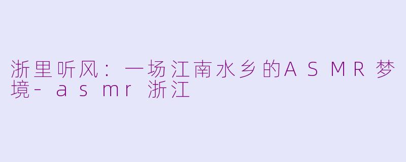 浙里听风：一场江南水乡的ASMR梦境-asmr浙江