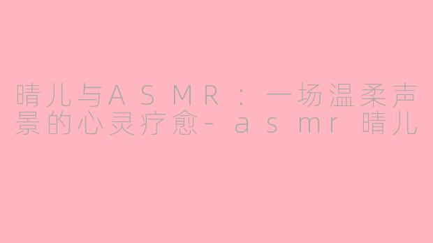 晴儿与ASMR：一场温柔声景的心灵疗愈-asmr晴儿
