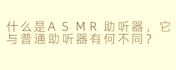 什么是ASMR助听器，它与普通助听器有何不同？