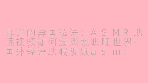 耳畔的异国私语:ASMR助眠视频如何温柔地哄睡世界