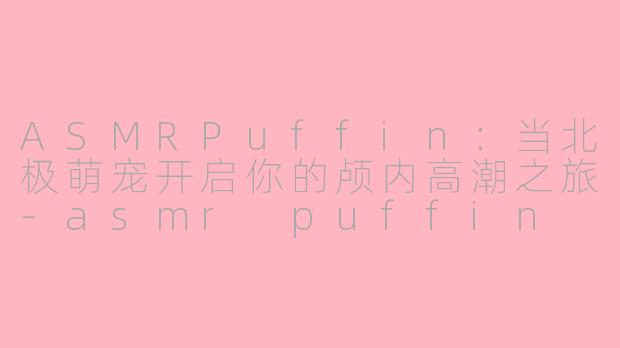 ASMRPuffin：当北极萌宠开启你的颅内高潮之旅-asmr puffin