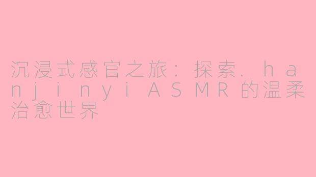 沉浸式感官之旅：探索.hanjinyiASMR的温柔治愈世界