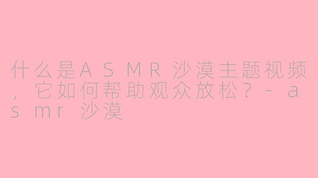 什么是ASMR沙漠主题视频，它如何帮助观众放松？-asmr沙漠