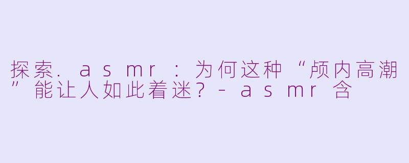 探索.asmr:为何这种“颅内高潮”能让人如此着迷?-asmr含