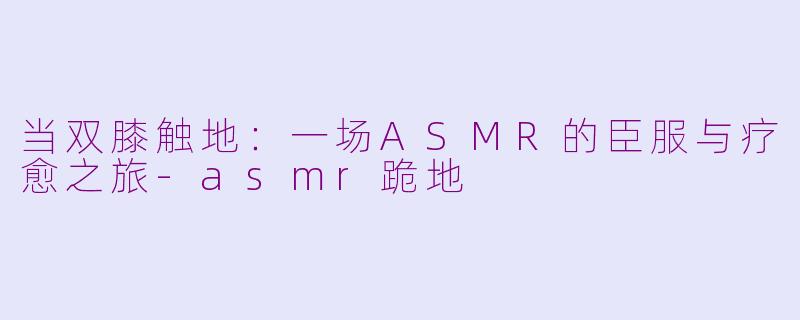 当双膝触地：一场ASMR的臣服与疗愈之旅-asmr跪地