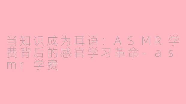 当知识成为耳语：ASMR学费背后的感官学习革命-asmr学费