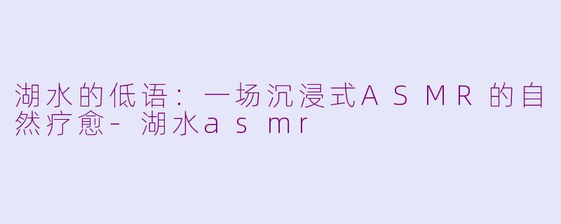 湖水的低语：一场沉浸式ASMR的自然疗愈-湖水asmr