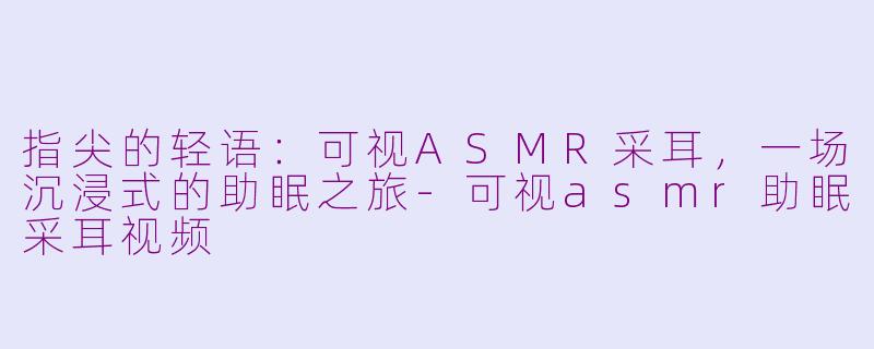 指尖的轻语：可视ASMR采耳，一场沉浸式的助眠之旅-可视asmr助眠采耳视频