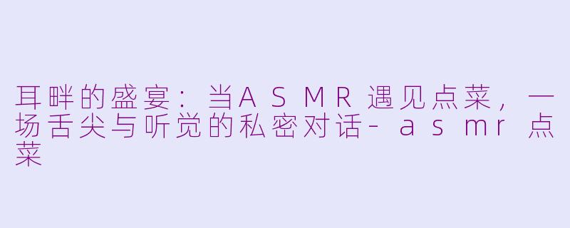 耳畔的盛宴:当ASMR遇见点菜,一场舌尖与听觉的私密对话