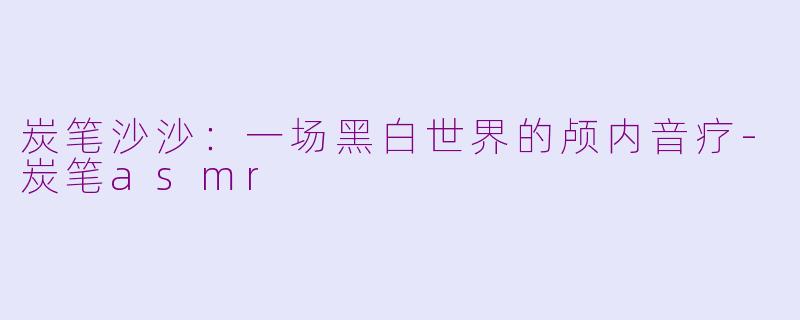 炭笔沙沙:一场黑白世界的颅内音疗-炭笔asmr
