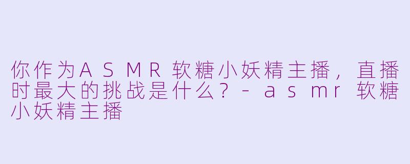 你作为ASMR软糖小妖精主播,直播时最大的挑战是什么?-asmr软糖小妖精主播