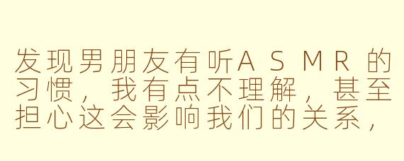 发现男朋友有听ASMR的习惯，我有点不理解，甚至担心这会影响我们的关系，该怎么办？