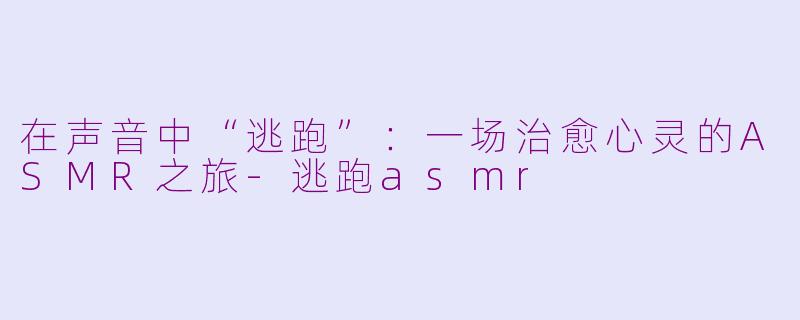 在声音中“逃跑”：一场治愈心灵的ASMR之旅-逃跑asmr