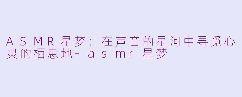 ASMR星梦：在声音的星河中寻觅心灵的栖息地-asmr星梦