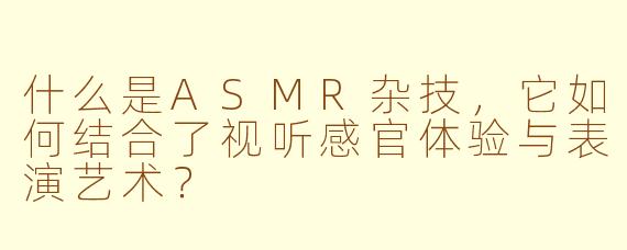 什么是ASMR杂技，它如何结合了视听感官体验与表演艺术？
