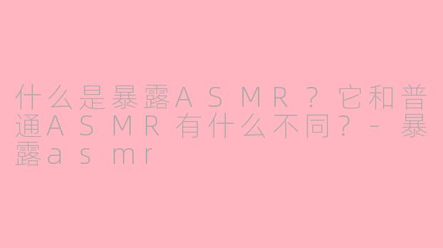 什么是暴露ASMR？它和普通ASMR有什么不同？-暴露asmr