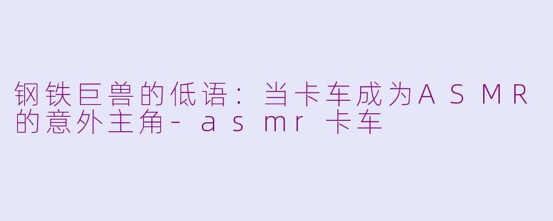 钢铁巨兽的低语：当卡车成为ASMR的意外主角-asmr卡车