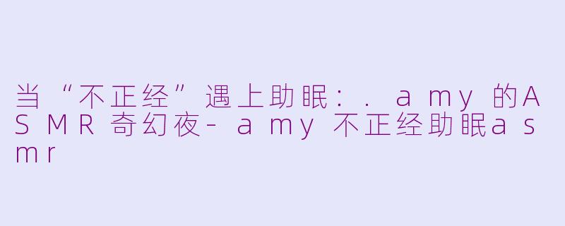 当“不正经”遇上助眠：.amy的ASMR奇幻夜-amy不正经助眠asmr