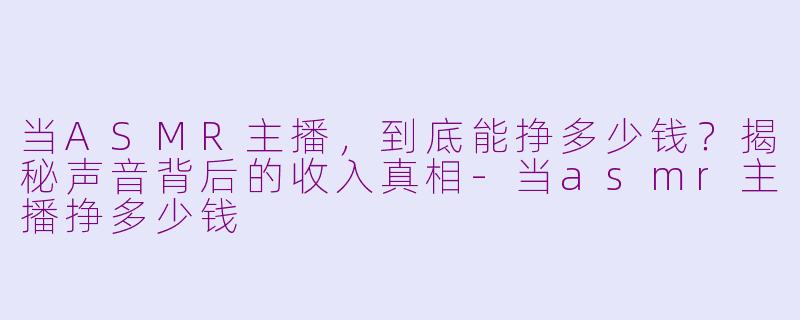 当ASMR主播，到底能挣多少钱？揭秘声音背后的收入真相-当asmr主播挣多少钱