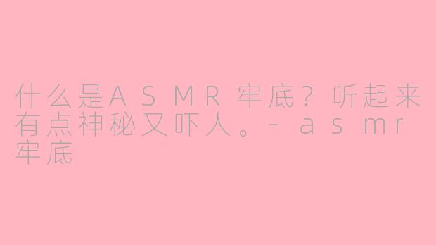 什么是ASMR牢底？听起来有点神秘又吓人。-asmr牢底