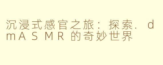 沉浸式感官之旅：探索.dmASMR的奇妙世界